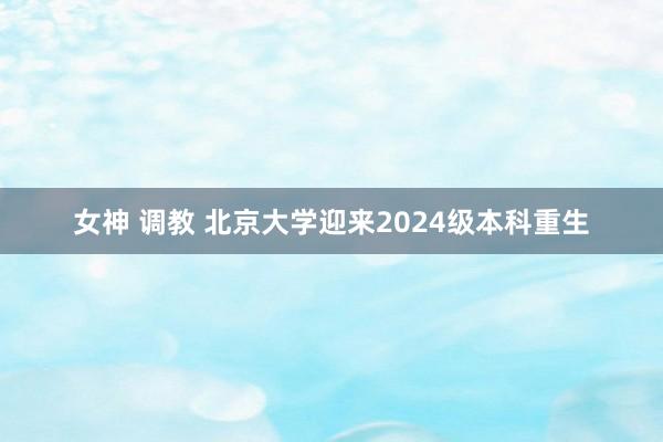 女神 调教 北京大学迎来2024级本科重生