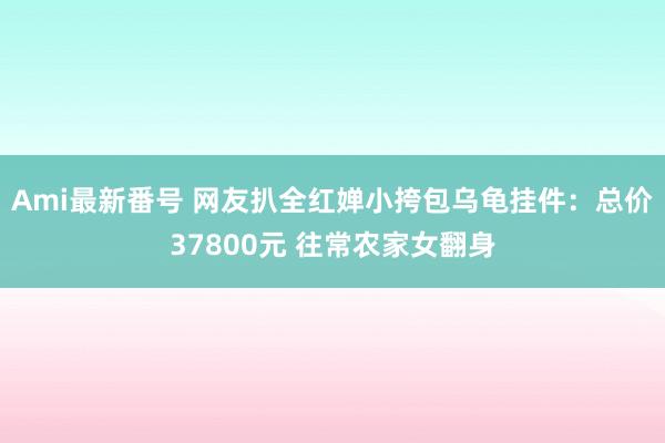 Ami最新番号 网友扒全红婵小挎包乌龟挂件：总价37800元 往常农家女翻身