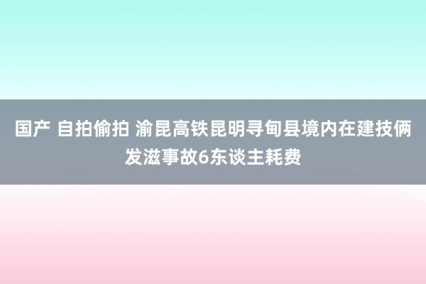 国产 自拍偷拍 渝昆高铁昆明寻甸县境内在建技俩发滋事故6东谈主耗费