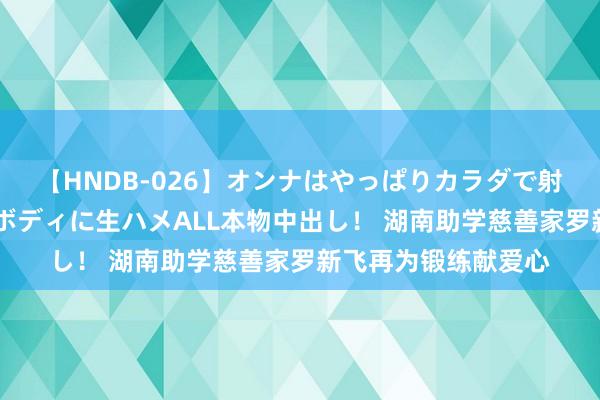 【HNDB-026】オンナはやっぱりカラダで射精する 厳選美巨乳ボディに生ハメALL本物中出し！ 湖南助学慈善家罗新飞再为锻练献爱心