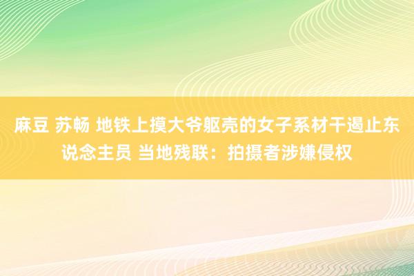 麻豆 苏畅 地铁上摸大爷躯壳的女子系材干遏止东说念主员 当地残联：拍摄者涉嫌侵权