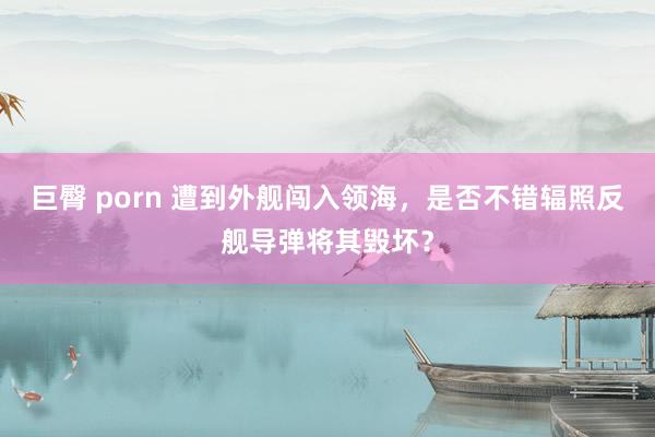 巨臀 porn 遭到外舰闯入领海，是否不错辐照反舰导弹将其毁坏？