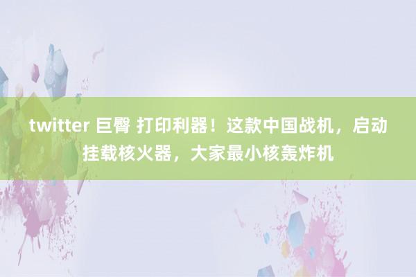 twitter 巨臀 打印利器！这款中国战机，启动挂载核火器，大家最小核轰炸机