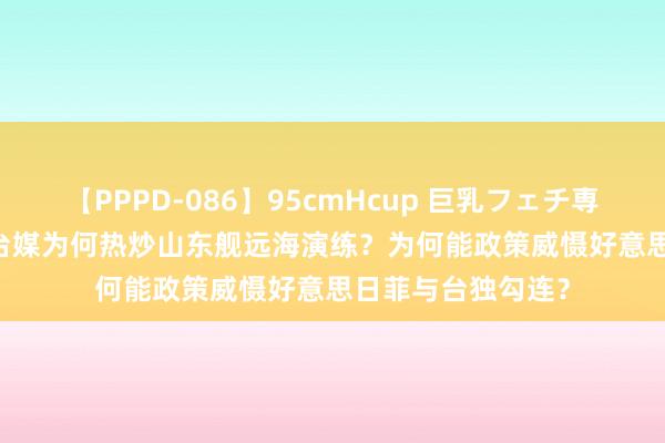 【PPPD-086】95cmHcup 巨乳フェチ専用ソープ SARA 台媒为何热炒山东舰远海演练？为何能政策威慑好意思日菲与台独勾连？