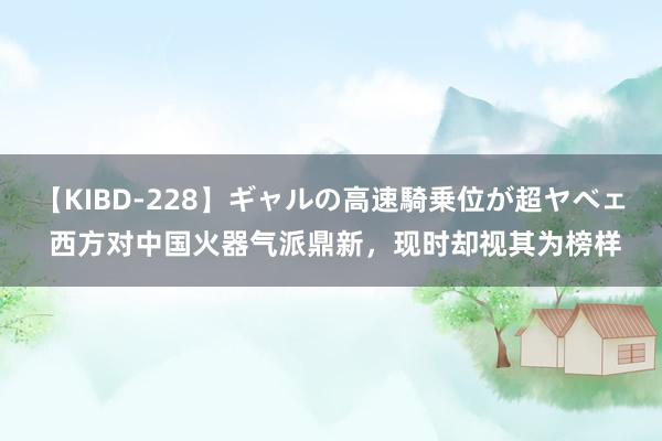 【KIBD-228】ギャルの高速騎乗位が超ヤベェ 西方对中国火器气派鼎新，现时却视其为榜样