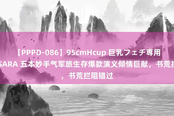 【PPPD-086】95cmHcup 巨乳フェチ専用ソープ SARA 五本妙手气军旅生存爆款演义倾情巨献，书荒拦阻错过