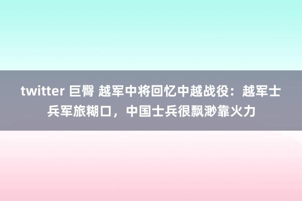 twitter 巨臀 越军中将回忆中越战役：越军士兵军旅糊口，中国士兵很飘渺靠火力