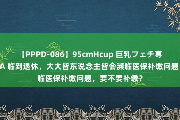 【PPPD-086】95cmHcup 巨乳フェチ専用ソープ SARA 临到退休，大大皆东说念主皆会濒临医保补缴问题，要不要补缴？