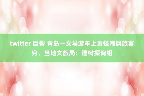 twitter 巨臀 青岛一女导游车上责怪嘲讽旅客穷，当地文旅局：建树探询组