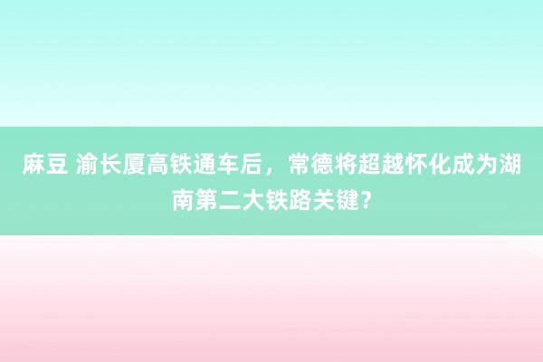 麻豆 渝长厦高铁通车后，常德将超越怀化成为湖南第二大铁路关键？