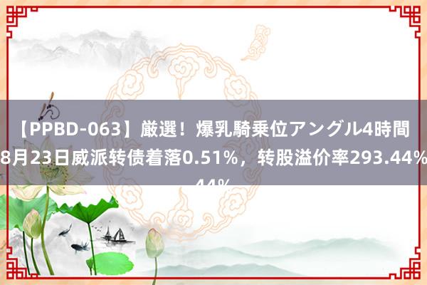 【PPBD-063】厳選！爆乳騎乗位アングル4時間 8月23日威派转债着落0.51%，转股溢价率293.44%