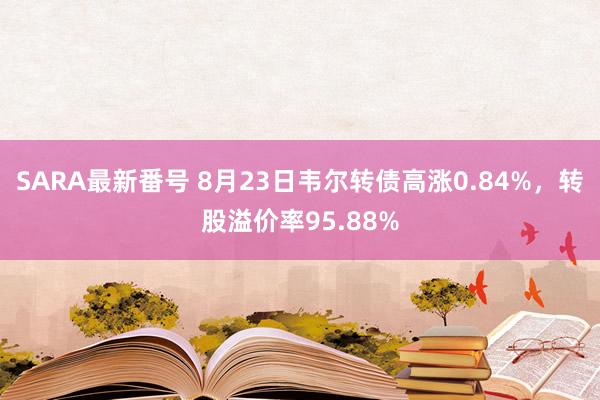 SARA最新番号 8月23日韦尔转债高涨0.84%，转股溢价率95.88%