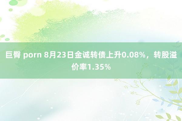 巨臀 porn 8月23日金诚转债上升0.08%，转股溢价率1.35%