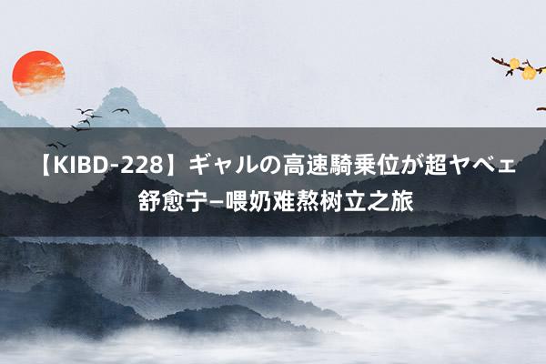 【KIBD-228】ギャルの高速騎乗位が超ヤベェ 舒愈宁—喂奶难熬树立之旅