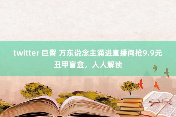 twitter 巨臀 万东说念主涌进直播间抢9.9元丑甲盲盒，人人解读