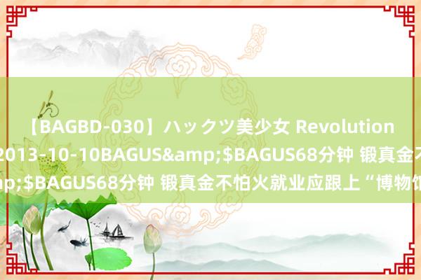 【BAGBD-030】ハックツ美少女 Revolution さくらゆら</a>2013-10-10BAGUS&$BAGUS68分钟 锻真金不怕火就业应跟上“博物馆热”