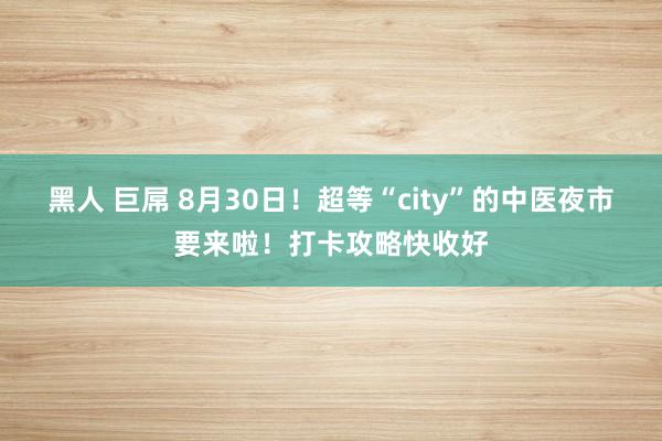 黑人 巨屌 8月30日！超等“city”的中医夜市要来啦！打卡攻略快收好