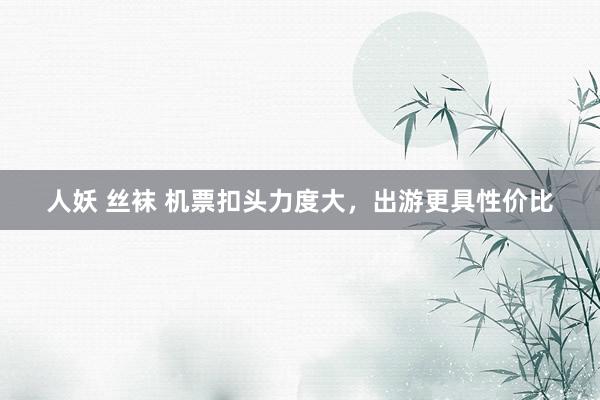 人妖 丝袜 机票扣头力度大，出游更具性价比