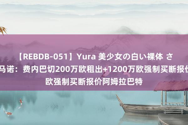 【REBDB-051】Yura 美少女の白い裸体 さくらゆら 罗马诺：费内巴切200万欧租出+1200万欧强制买断报价阿姆拉巴特