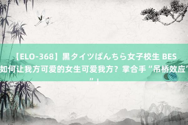 【ELO-368】黒タイツぱんちら女子校生 BEST 如何让我方可爱的女生可爱我方？掌合手“吊桥效应”！