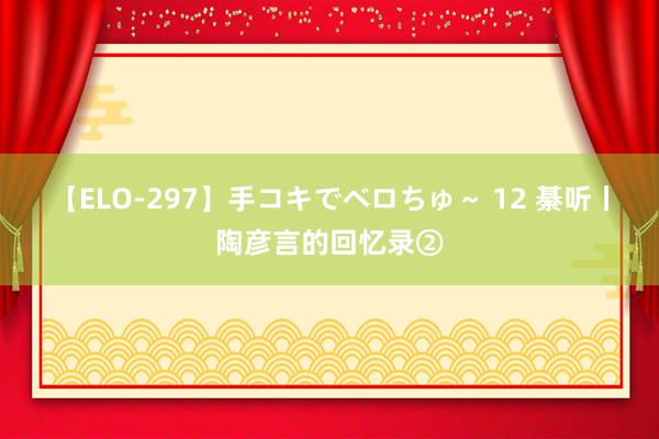 【ELO-297】手コキでベロちゅ～ 12 綦听丨陶彦言的回忆录②