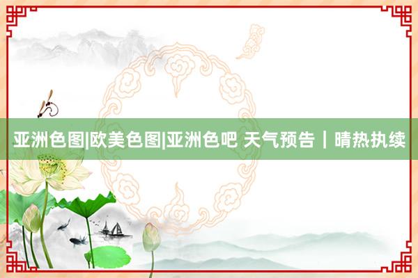 亚洲色图|欧美色图|亚洲色吧 天气预告｜晴热执续