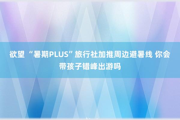 欲望 “暑期PLUS”旅行社加推周边避暑线 你会带孩子错峰出游吗