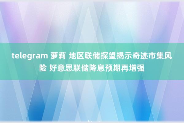 telegram 萝莉 地区联储探望揭示奇迹市集风险 好意思联储降息预期再增强