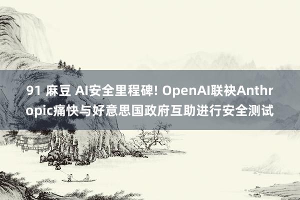 91 麻豆 AI安全里程碑! OpenAI联袂Anthropic痛快与好意思国政府互助进行安全测试