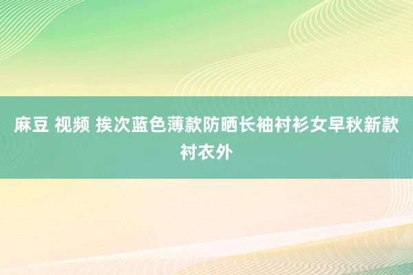 麻豆 视频 挨次蓝色薄款防晒长袖衬衫女早秋新款衬衣外