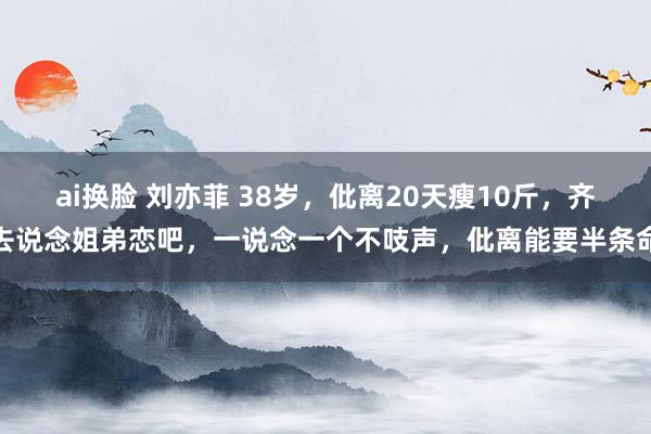 ai换脸 刘亦菲 38岁，仳离20天瘦10斤，齐去说念姐弟恋吧，一说念一个不吱声，仳离能要半条命