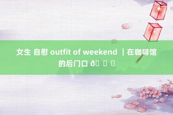 女生 自慰 outfit of weekend ｜在咖啡馆的后门口 🍄