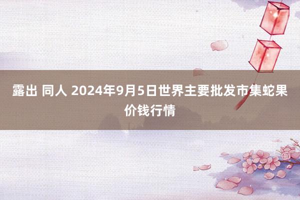 露出 同人 2024年9月5日世界主要批发市集蛇果价钱行情