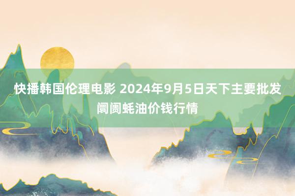 快播韩国伦理电影 2024年9月5日天下主要批发阛阓蚝油价钱行情