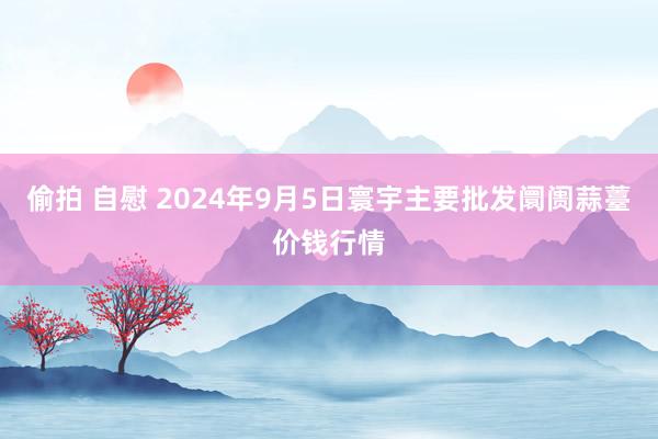 偷拍 自慰 2024年9月5日寰宇主要批发阛阓蒜薹价钱行情