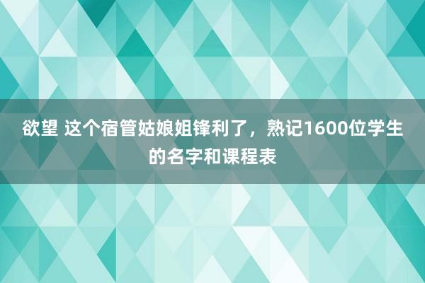 欲望 这个宿管姑娘姐锋利了，熟记1600位学生的名字和课程表