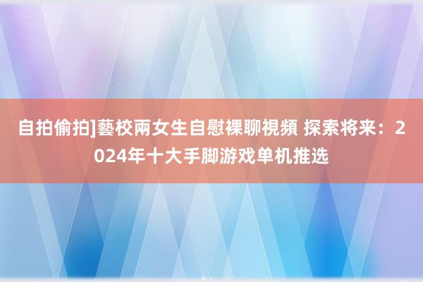 自拍偷拍]藝校兩女生自慰裸聊視頻 探索将来：2024年十大手脚游戏单机推选