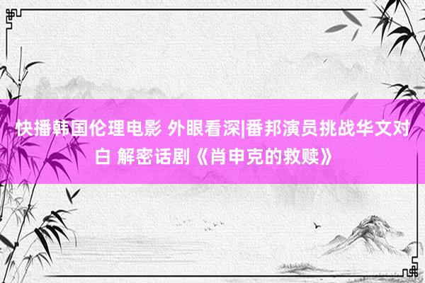 快播韩国伦理电影 外眼看深|番邦演员挑战华文对白 解密话剧《肖申克的救赎》