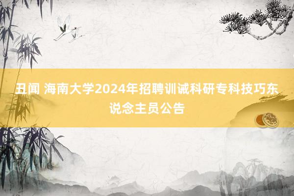 丑闻 海南大学2024年招聘训诫科研专科技巧东说念主员公告