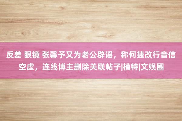 反差 眼镜 张馨予又为老公辟谣，称何捷改行音信空虚，连线博主删除关联帖子|模特|文娱圈