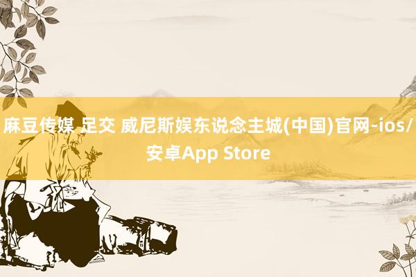 麻豆传媒 足交 威尼斯娱东说念主城(中国)官网-ios/安卓App Store