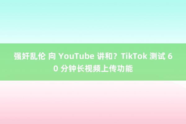 强奸乱伦 向 YouTube 讲和？TikTok 测试 60 分钟长视频上传功能