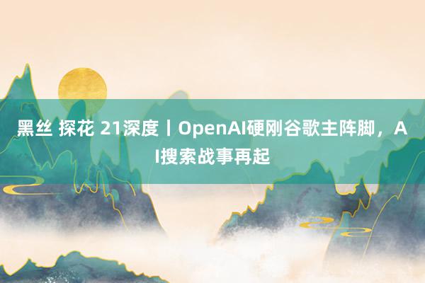 黑丝 探花 21深度丨OpenAI硬刚谷歌主阵脚，AI搜索战事再起