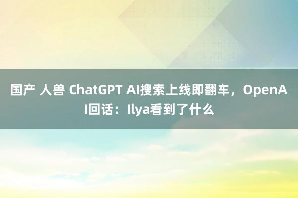 国产 人兽 ChatGPT AI搜索上线即翻车，OpenAI回话：Ilya看到了什么