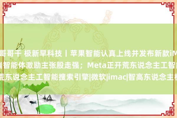 哥哥干 极新早科技丨苹果智能认真上线并发布新款iMac；智谱AI推脱手机端智能体激励主张股走强；Meta正开荒东说念主工智能搜索引擎|微软|imac|智高东说念主机|meta