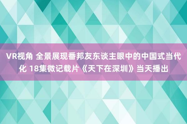 VR视角 全景展现番邦友东谈主眼中的中国式当代化 18集微记载片《天下在深圳》当天播出