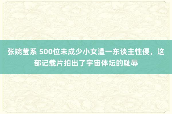 张婉莹系 500位未成少小女遭一东谈主性侵，这部记载片拍出了宇宙体坛的耻辱