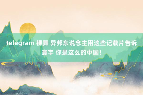 telegram 裸舞 异邦东说念主用这些记载片告诉寰宇 你是这么的中国！