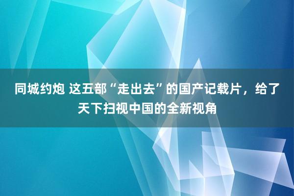 同城约炮 这五部“走出去”的国产记载片，给了天下扫视中国的全新视角